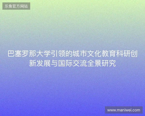 巴塞罗那大学引领的城市文化教育科研创新发展与国际交流全景研究